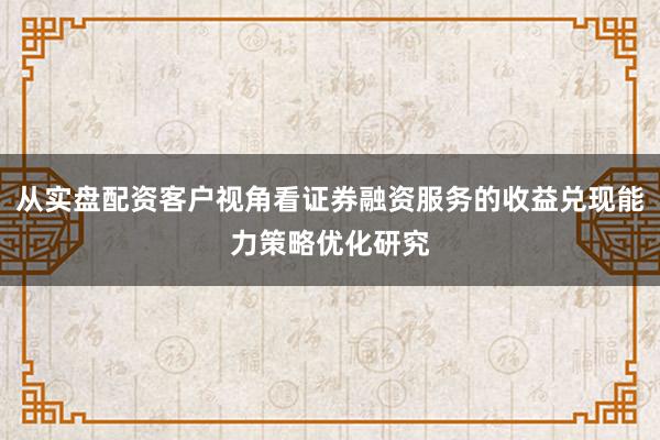 从实盘配资客户视角看证券融资服务的收益兑现能力策略优化研究