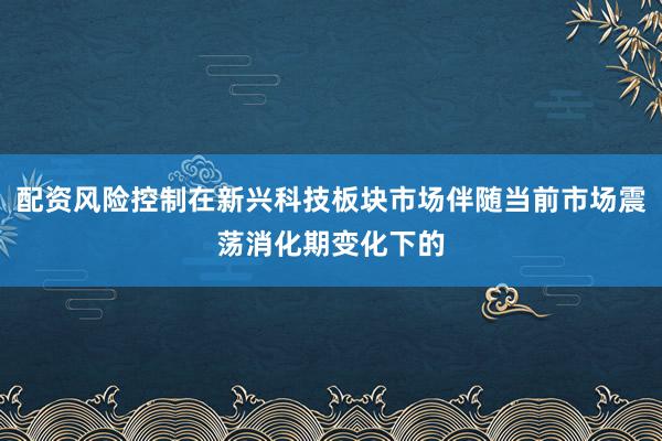 配资风险控制在新兴科技板块市场伴随当前市场震荡消化期变化下的