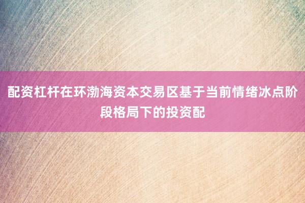 配资杠杆在环渤海资本交易区基于当前情绪冰点阶段格局下的投资配