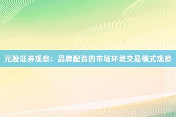 元股证券观察：品牌配资的市场环境交易模式观察