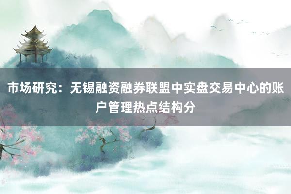 市场研究:无锡融资融券联盟中实盘交易中心的账户管理热点结构分