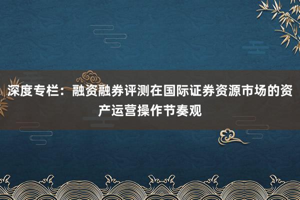 深度专栏：融资融券评测在国际证券资源市场的资产运营操作节奏观
