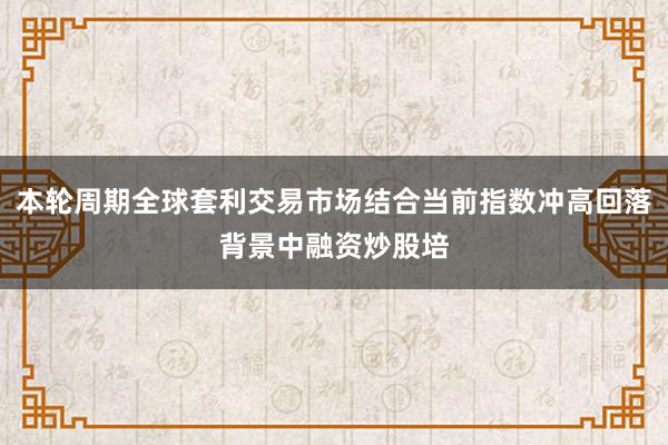 本轮周期全球套利交易市场结合当前指数冲高回落背景中融资炒股培