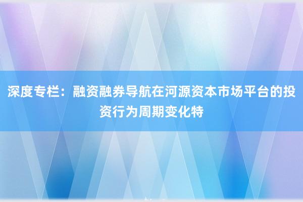 深度专栏：融资融券导航在河源资本市场平台的投资行为周期变化特