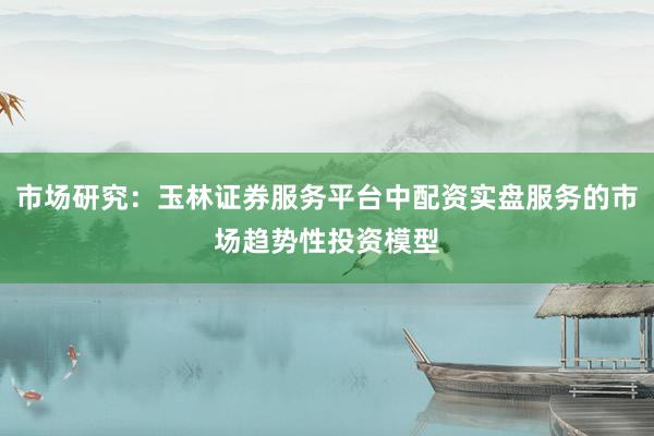 市场研究：玉林证券服务平台中配资实盘服务的市场趋势性投资模型