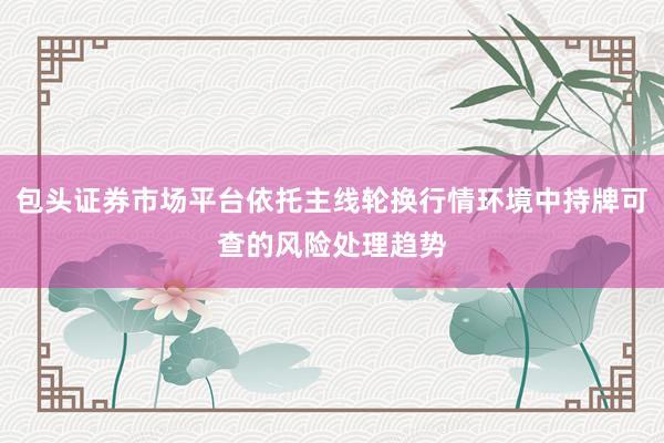 包头证券市场平台依托主线轮换行情环境中持牌可查的风险处理趋势