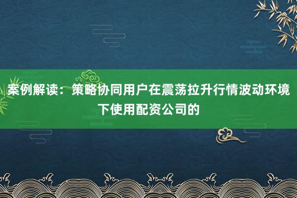 案例解读：策略协同用户在震荡拉升行情波动环境下使用配资公司的