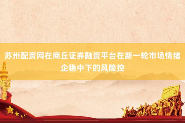苏州配资网在商丘证券融资平台在新一轮市场情绪企稳中下的风险控