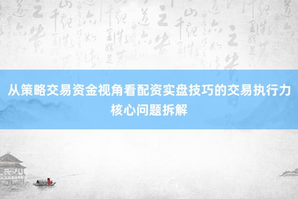 从策略交易资金视角看配资实盘技巧的交易执行力核心问题拆解