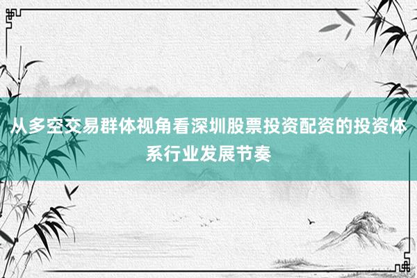 从多空交易群体视角看深圳股票投资配资的投资体系行业发展节奏