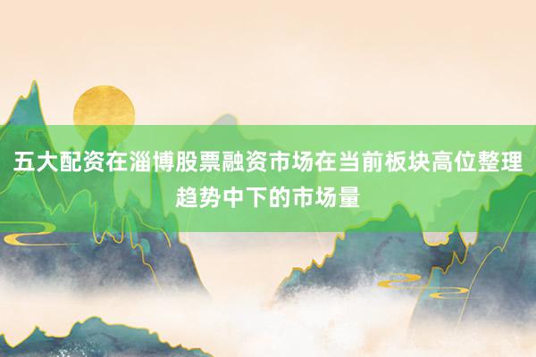 五大配资在淄博股票融资市场在当前板块高位整理趋势中下的市场量