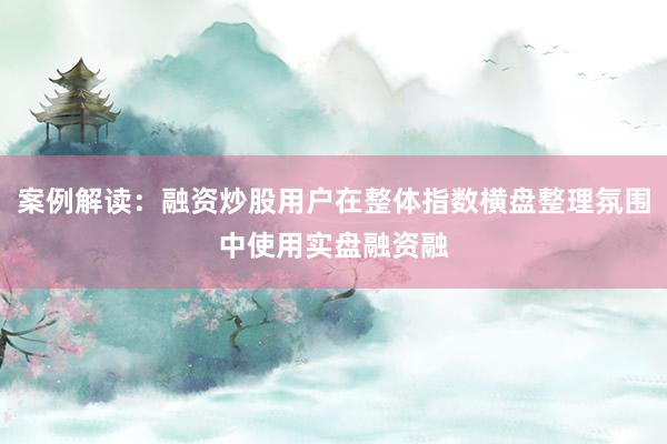 案例解读:融资炒股用户在整体指数横盘整理氛围中使用实盘融资融
