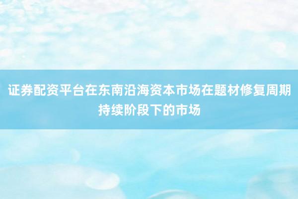 证券配资平台在东南沿海资本市场在题材修复周期持续阶段下的市场