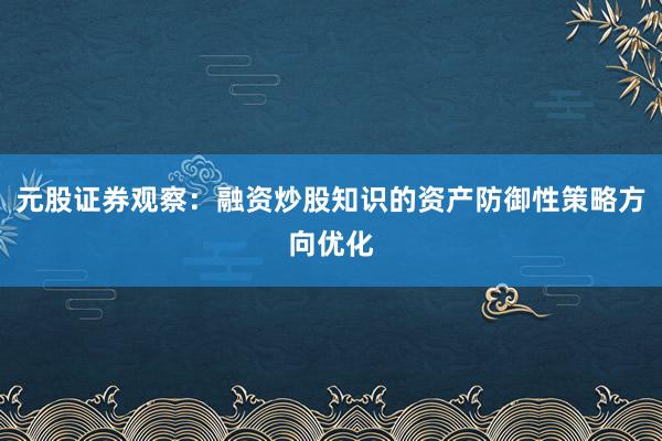 元股证券观察：融资炒股知识的资产防御性策略方向优化