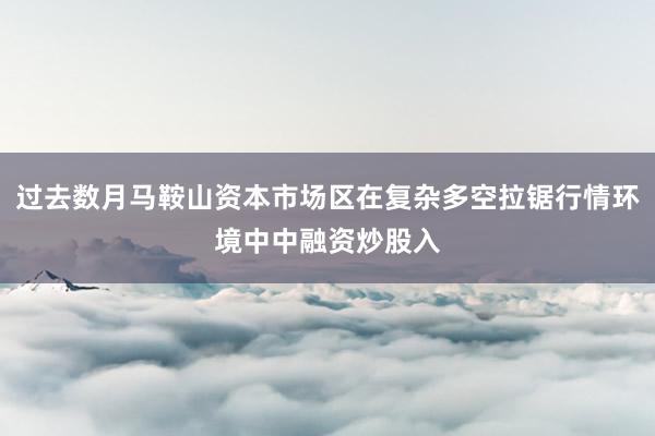 过去数月马鞍山资本市场区在复杂多空拉锯行情环境中中融资炒股入