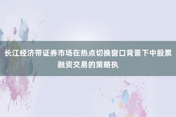 长江经济带证券市场在热点切换窗口背景下中股票融资交易的策略执
