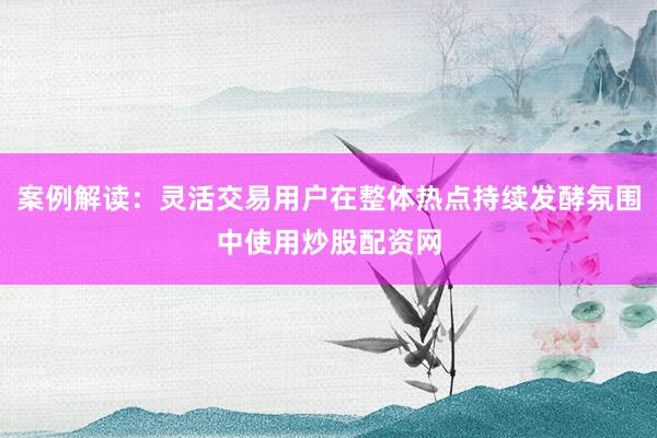 案例解读：灵活交易用户在整体热点持续发酵氛围中使用炒股配资网