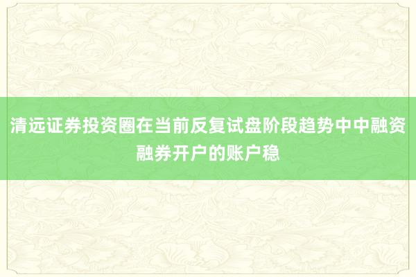 清远证券投资圈在当前反复试盘阶段趋势中中融资融券开户的账户稳