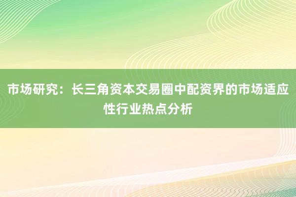 市场研究：长三角资本交易圈中配资界的市场适应性行业热点分析