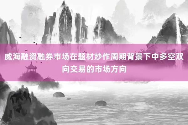 威海融资融券市场在题材炒作周期背景下中多空双向交易的市场方向