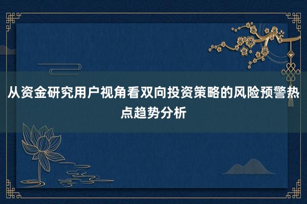 从资金研究用户视角看双向投资策略的风险预警热点趋势分析