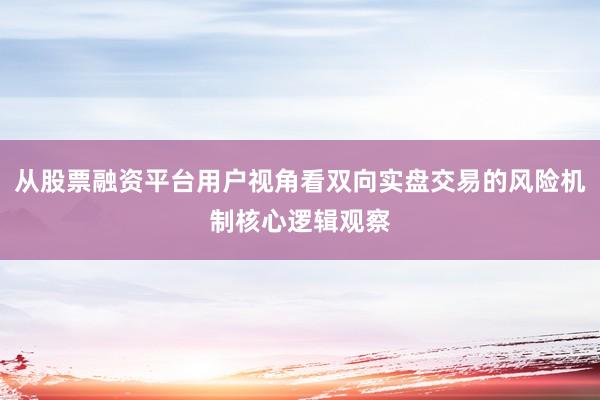 从股票融资平台用户视角看双向实盘交易的风险机制核心逻辑观察