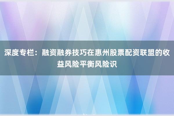 深度专栏：融资融券技巧在惠州股票配资联盟的收益风险平衡风险识
