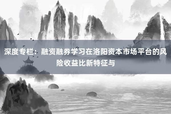 深度专栏：融资融券学习在洛阳资本市场平台的风险收益比新特征与