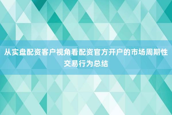 从实盘配资客户视角看配资官方开户的市场周期性交易行为总结