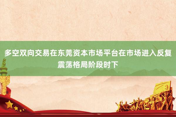 多空双向交易在东莞资本市场平台在市场进入反复震荡格局阶段时下