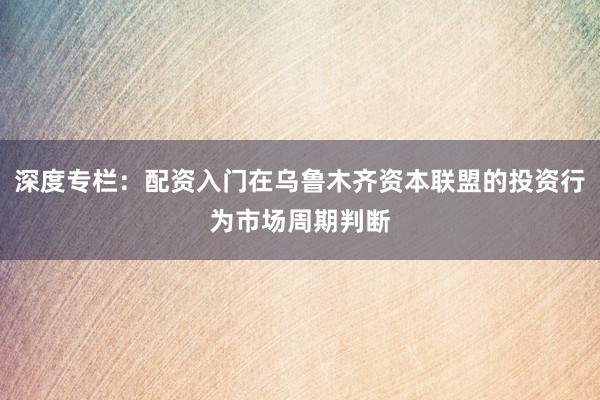 深度专栏：配资入门在乌鲁木齐资本联盟的投资行为市场周期判断