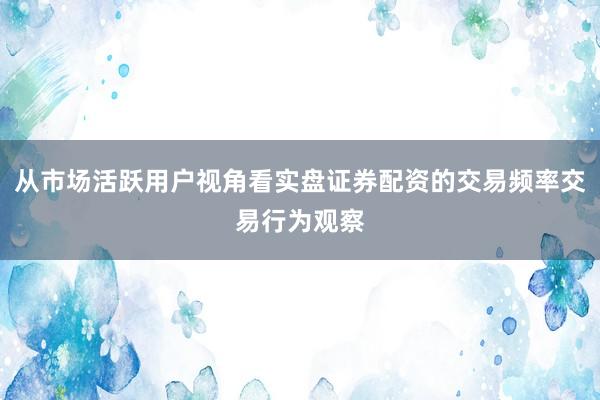 从市场活跃用户视角看实盘证券配资的交易频率交易行为观察