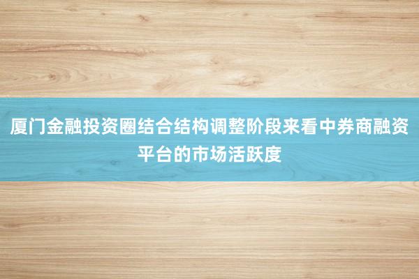 厦门金融投资圈结合结构调整阶段来看中券商融资平台的市场活跃度
