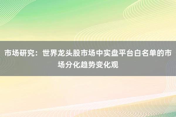 市场研究：世界龙头股市场中实盘平台白名单的市场分化趋势变化观