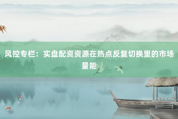风控专栏：实盘配资资源在热点反复切换里的市场量能