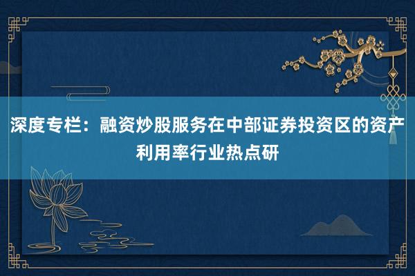 深度专栏:融资炒股服务在中部证券投资区的资产利用率行业热点研