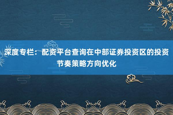 深度专栏：配资平台查询在中部证券投资区的投资节奏策略方向优化
