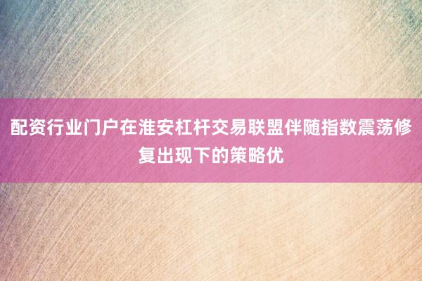 配资行业门户在淮安杠杆交易联盟伴随指数震荡修复出现下的策略优