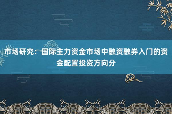 市场研究：国际主力资金市场中融资融券入门的资金配置投资方向分