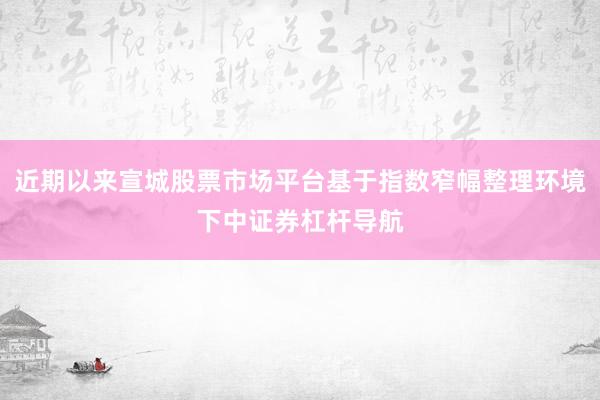 近期以来宣城股票市场平台基于指数窄幅整理环境下中证券杠杆导航