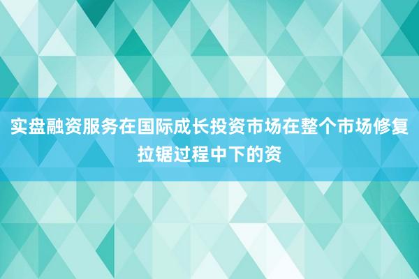实盘融资服务在国际成长投资市场在整个市场修复拉锯过程中下的资