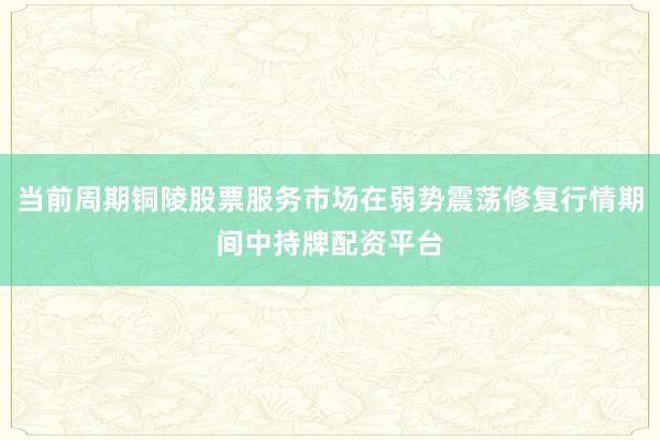 当前周期铜陵股票服务市场在弱势震荡修复行情期间中持牌配资平台