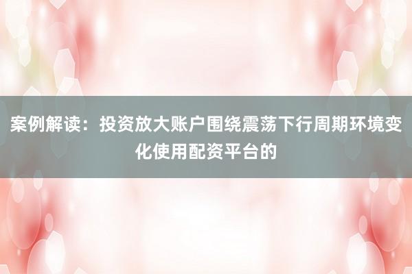 案例解读：投资放大账户围绕震荡下行周期环境变化使用配资平台的