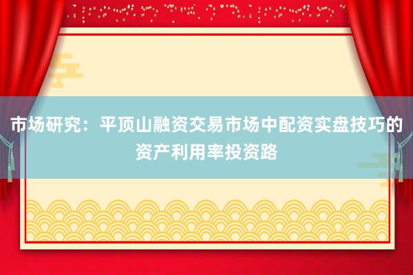 市场研究:平顶山融资交易市场中配资实盘技巧的资产利用率投资路