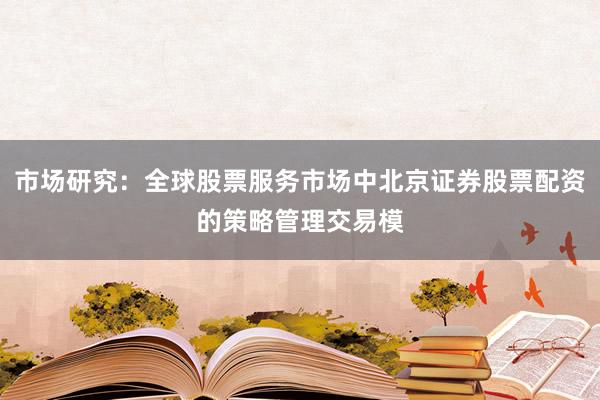 市场研究：全球股票服务市场中北京证券股票配资的策略管理交易模