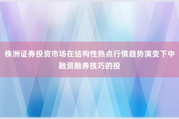 株洲证券投资市场在结构性热点行情趋势演变下中融资融券技巧的投