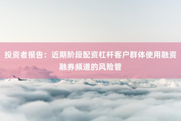 投资者报告:近期阶段配资杠杆客户群体使用融资融券频道的风险管