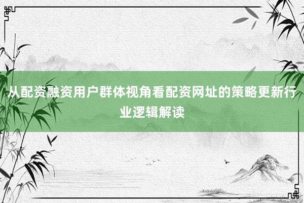 从配资融资用户群体视角看配资网址的策略更新行业逻辑解读