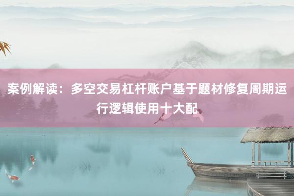 案例解读：多空交易杠杆账户基于题材修复周期运行逻辑使用十大配