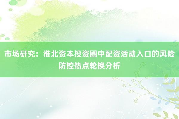 市场研究：淮北资本投资圈中配资活动入口的风险防控热点轮换分析